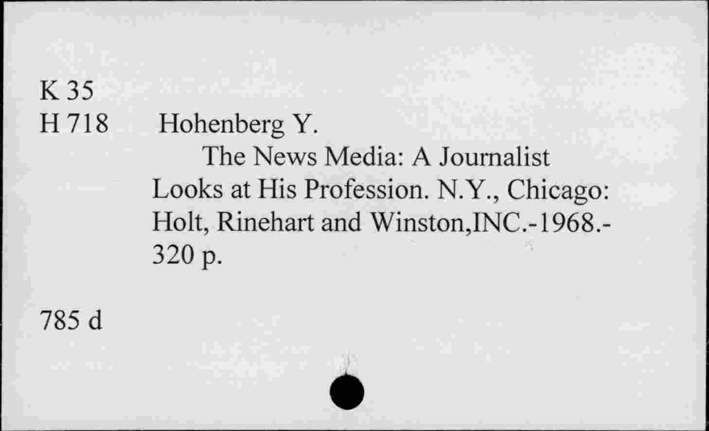 ﻿K35 H718
Hohenberg Y.
The News Media: A Journalist
Looks at His Profession. N.Y., Chicago: Holt, Rinehart and Winston,INC.-1968.-320 p.
785 d